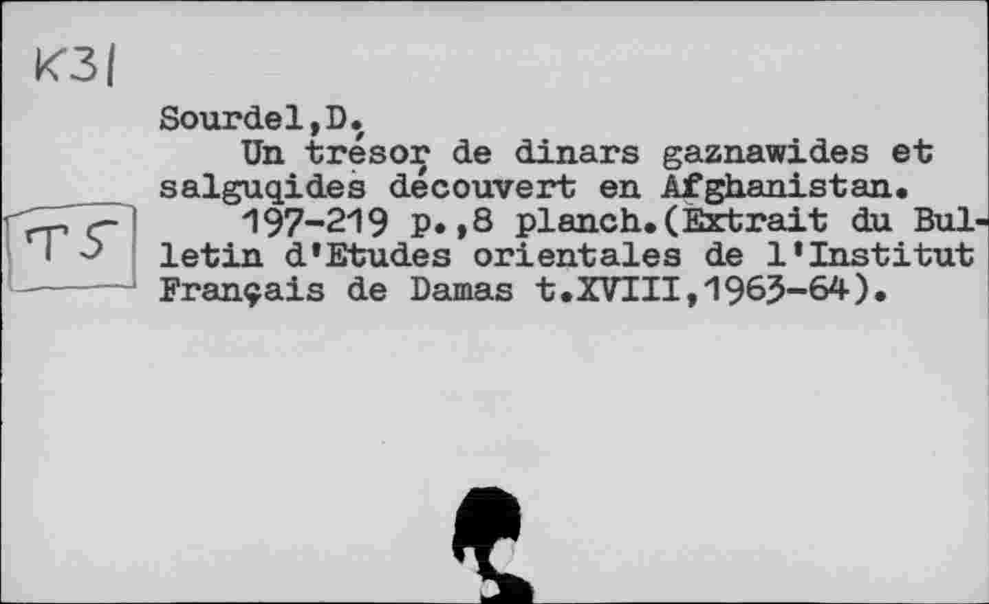 ﻿Sourdel,D.
Un trésor de dinars gaznawides et salguqides découvert en Afghanistan.
'197-219 P» »8 planch. (Extrait du Bul letin d’Etudes orientales de l’institut Français de Damas t.XVIII,1965-64).